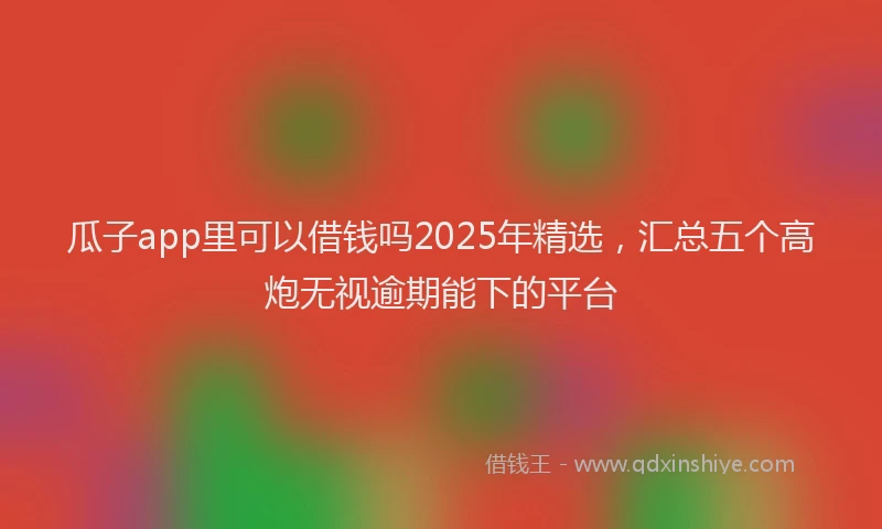 瓜子app里可以借钱吗2025年精选，汇总五个高炮无视逾期能下的平台