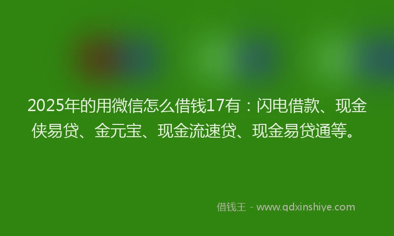 2025年的用微信怎么借钱17有：闪电借款、现金侠易贷、金元宝、现金流速贷、现金易贷通等。