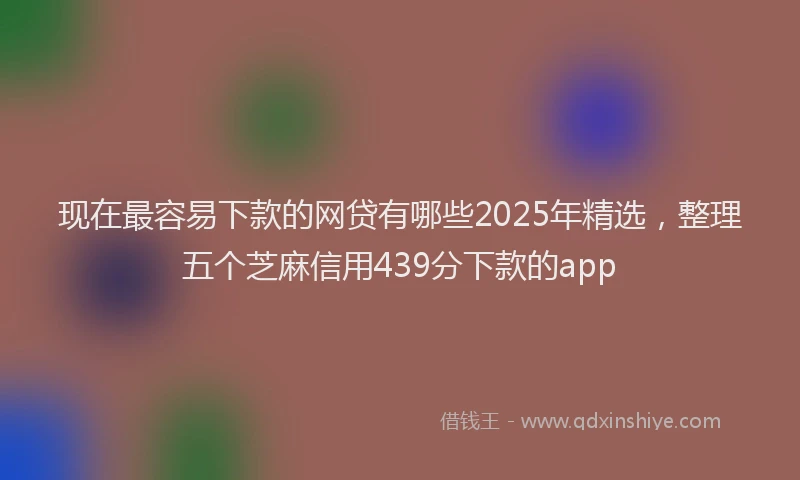 现在最容易下款的网贷有哪些2025年精选，整理五个芝麻信用439分下款的app