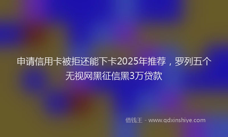 申请信用卡被拒还能下卡2025年推荐，罗列五个无视网黑征信黑3万贷款