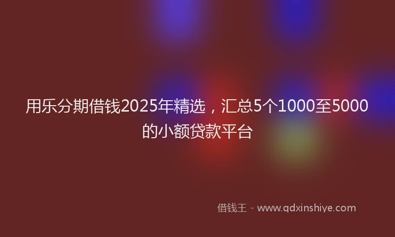 用乐分期借钱2025年精选，汇总5个1000至5000的小额贷款平台
