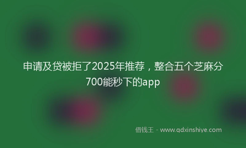 申请及贷被拒了2025年推荐，整合五个芝麻分700能秒下的app