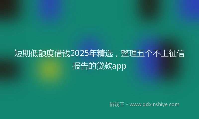 短期低额度借钱2025年精选，整理五个不上征信报告的贷款app