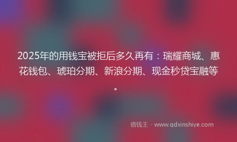 2025年的用钱宝被拒后多久再有：瑞耀商城、惠花钱包、琥珀分期、新浪分期、现金秒贷宝融等。