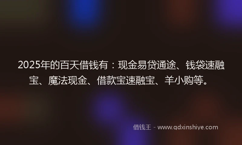 2025年的百天借钱有：现金易贷通途、钱袋速融宝、魔法现金、借款宝速融宝、羊小购等。