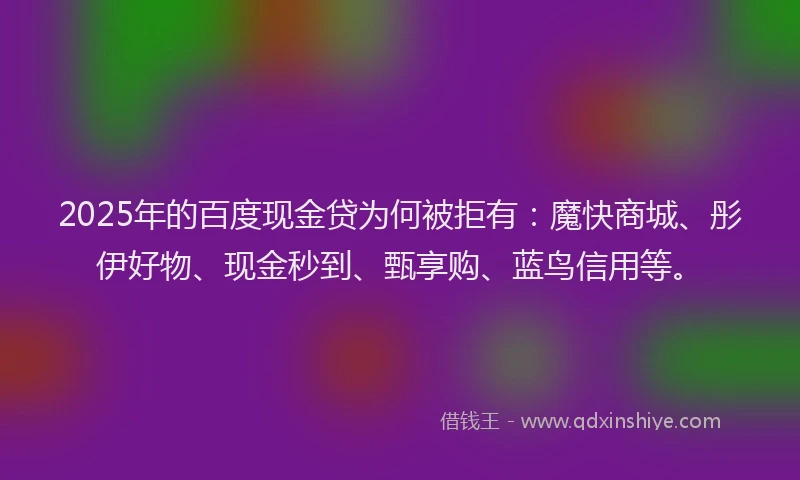 2025年的百度现金贷为何被拒有：魔快商城、彤伊好物、现金秒到、甄享购、蓝鸟信用等。