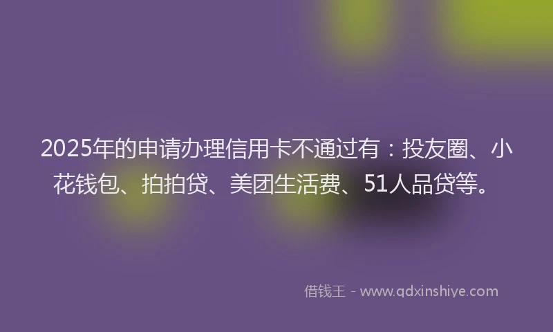 2025年的申请办理信用卡不通过有：投友圈、小花钱包、拍拍贷、美团生活费、51人品贷等。