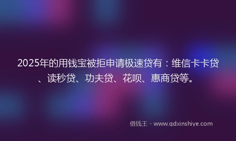 2025年的用钱宝被拒申请极速贷有：维信卡卡贷、读秒贷、功夫贷、花呗、惠商贷等。