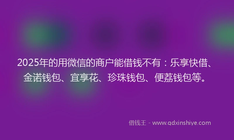 2025年的用微信的商户能借钱不有：乐享快借、金诺钱包、宜享花、珍珠钱包、便荔钱包等。