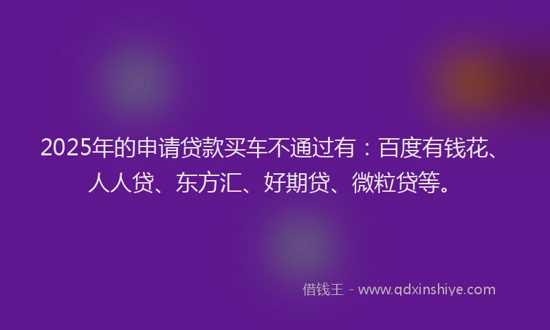 2025年的申请贷款买车不通过有：百度有钱花、人人贷、东方汇、好期贷、微粒贷等。
