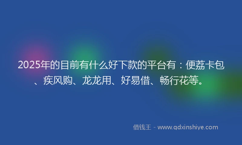 2025年的目前有什么好下款的平台有：便荔卡包、疾风购、龙龙用、好易借、畅行花等。