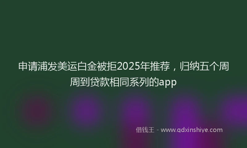 申请浦发美运白金被拒2025年推荐，归纳五个周周到贷款相同系列的app