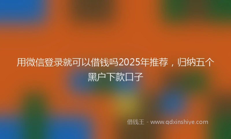 用微信登录就可以借钱吗2025年推荐，归纳五个黑户下款口子