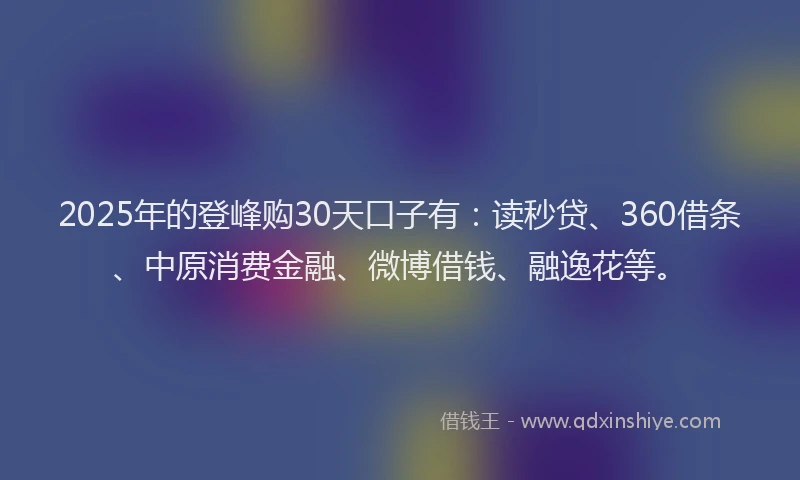 2025年的登峰购30天口子有：读秒贷、360借条、中原消费金融、微博借钱、融逸花等。