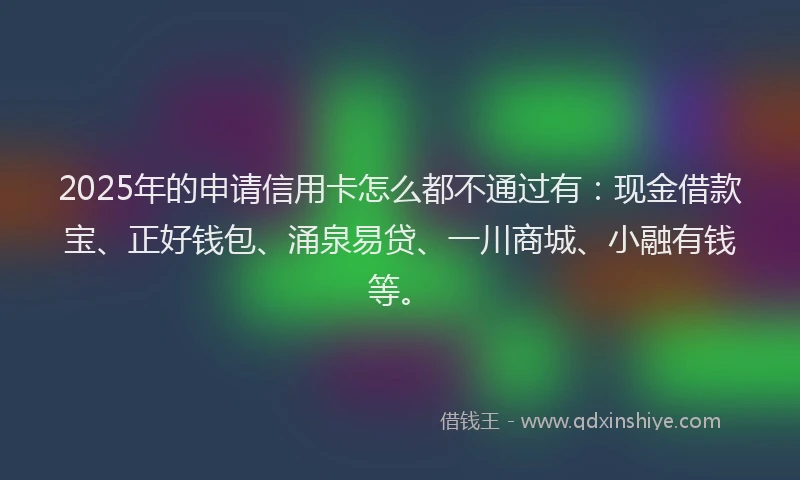 2025年的申请信用卡怎么都不通过有：现金借款宝、正好钱包、涌泉易贷、一川商城、小融有钱等。