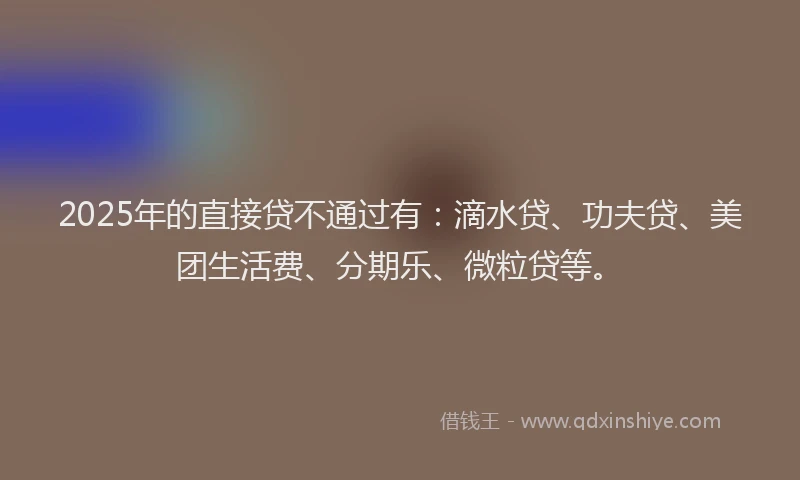 2025年的直接贷不通过有：滴水贷、功夫贷、美团生活费、分期乐、微粒贷等。