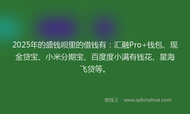 2025年的盛钱呗里的借钱有：汇融Pro+钱包、现金贷宝、小米分期宝、百度度小满有钱花、星海飞贷等。