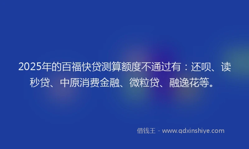 2025年的百福快贷测算额度不通过有：还呗、读秒贷、中原消费金融、微粒贷、融逸花等。