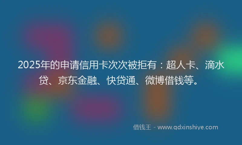 2025年的申请信用卡次次被拒有：超人卡、滴水贷、京东金融、快贷通、微博借钱等。