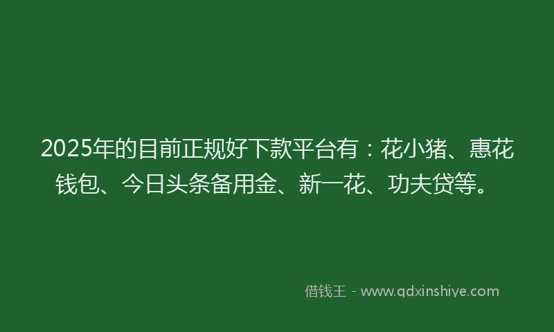 2025年的目前正规好下款平台有：花小猪、惠花钱包、今日头条备用金、新一花、功夫贷等。