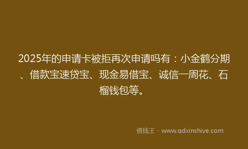 2025年的申请卡被拒再次申请吗有：小金鹤分期、借款宝速贷宝、现金易借宝、诚信一周花、石榴钱包等。
