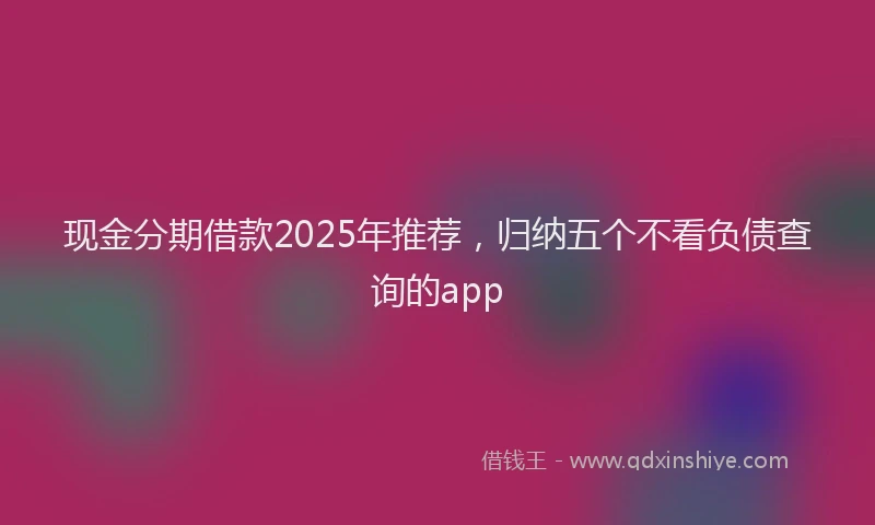 现金分期借款2025年推荐，归纳五个不看负债查询的app