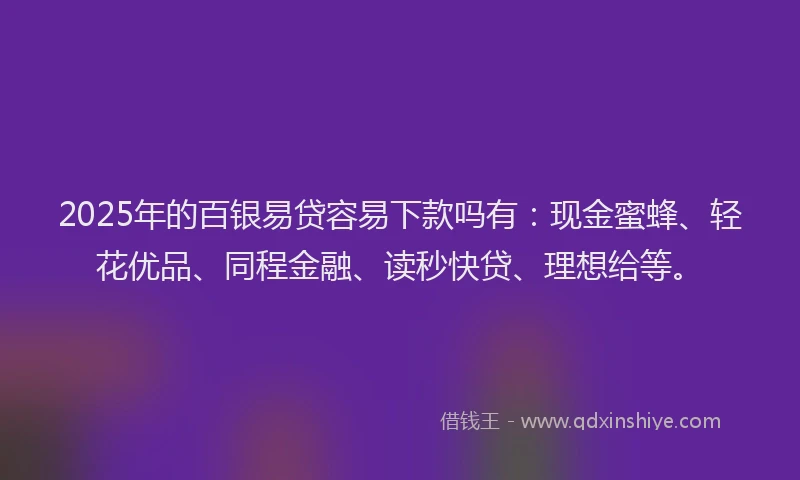 2025年的百银易贷容易下款吗有：现金蜜蜂、轻花优品、同程金融、读秒快贷、理想给等。