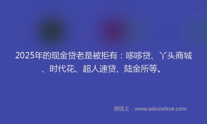 2025年的现金贷老是被拒有：哆哆贷、丫头商城、时代花、超人速贷、陆金所等。
