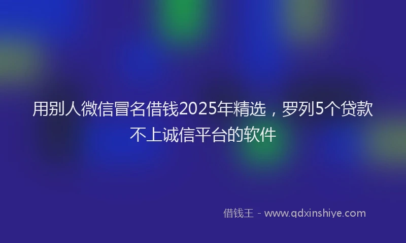用别人微信冒名借钱2025年精选，罗列5个贷款不上诚信平台的软件