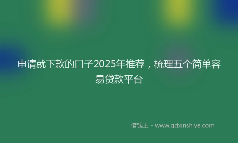 申请就下款的口子2025年推荐，梳理五个简单容易贷款平台