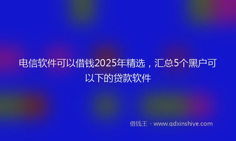 电信软件可以借钱2025年精选，汇总5个黑户可以下的贷款软件