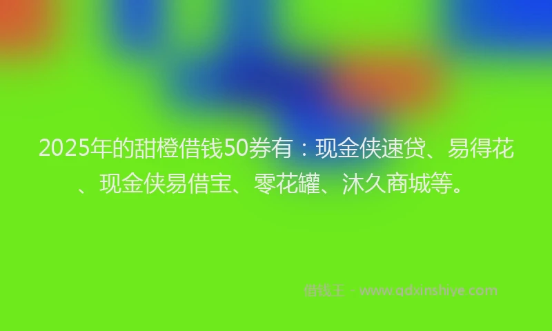 2025年的甜橙借钱50券有：现金侠速贷、易得花、现金侠易借宝、零花罐、沐久商城等。