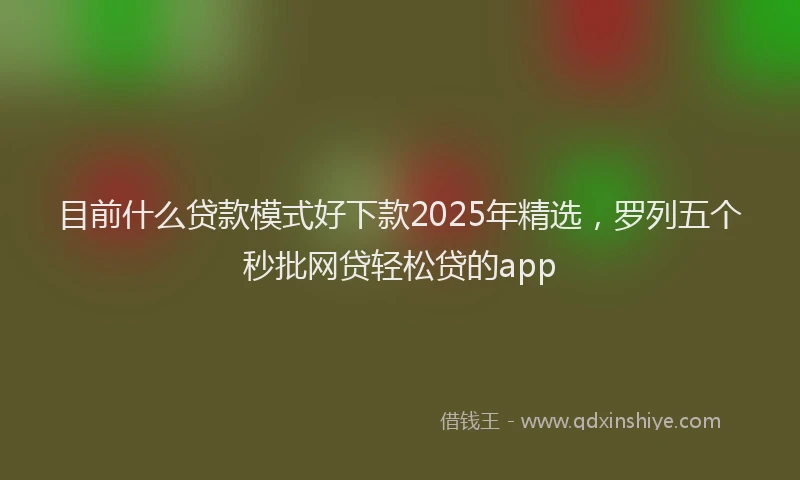 目前什么贷款模式好下款2025年精选，罗列五个秒批网贷轻松贷的app