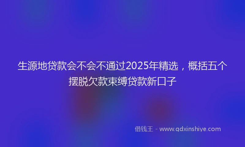 生源地贷款会不会不通过2025年精选，概括五个摆脱欠款束缚贷款新口子