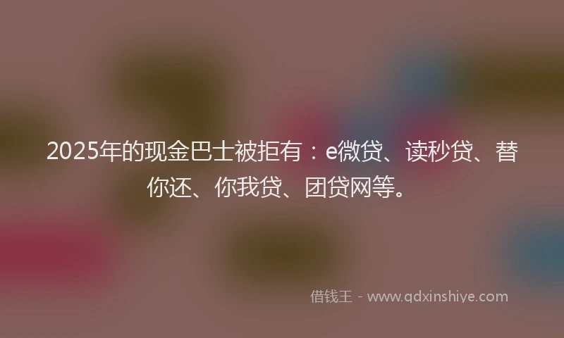 2025年的现金巴士被拒有：e微贷、读秒贷、替你还、你我贷、团贷网等。
