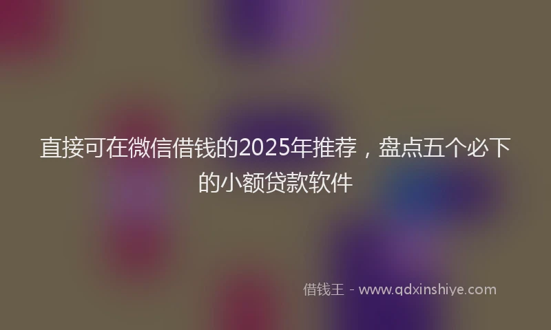 直接可在微信借钱的2025年推荐，盘点五个必下的小额贷款软件