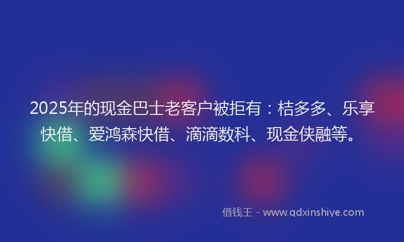 2025年的现金巴士老客户被拒有：桔多多、乐享快借、爱鸿森快借、滴滴数科、现金侠融等。