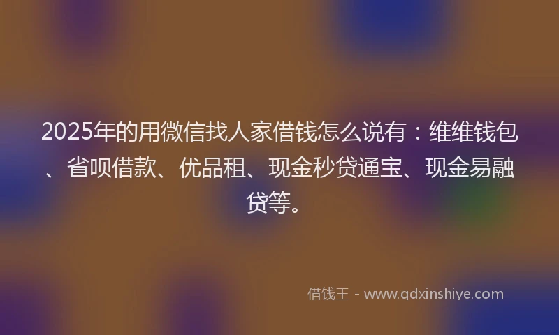 2025年的用微信找人家借钱怎么说有：维维钱包、省呗借款、优品租、现金秒贷通宝、现金易融贷等。