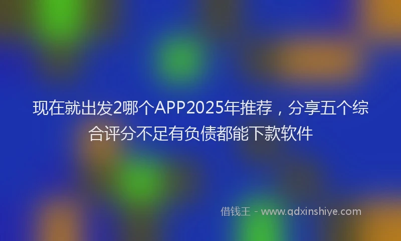 现在就出发2哪个APP2025年推荐，分享五个综合评分不足有负债都能下款软件