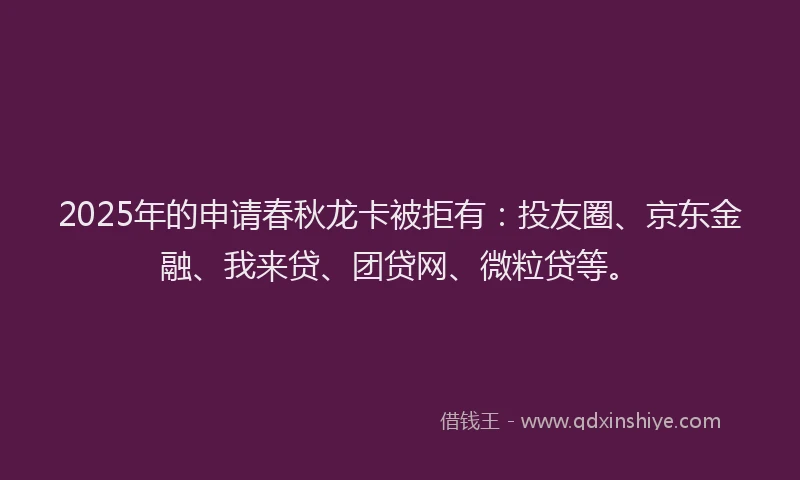 2025年的申请春秋龙卡被拒有：投友圈、京东金融、我来贷、团贷网、微粒贷等。