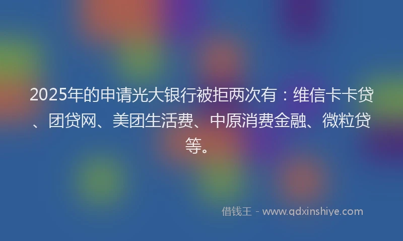 2025年的申请光大银行被拒两次有：维信卡卡贷、团贷网、美团生活费、中原消费金融、微粒贷等。