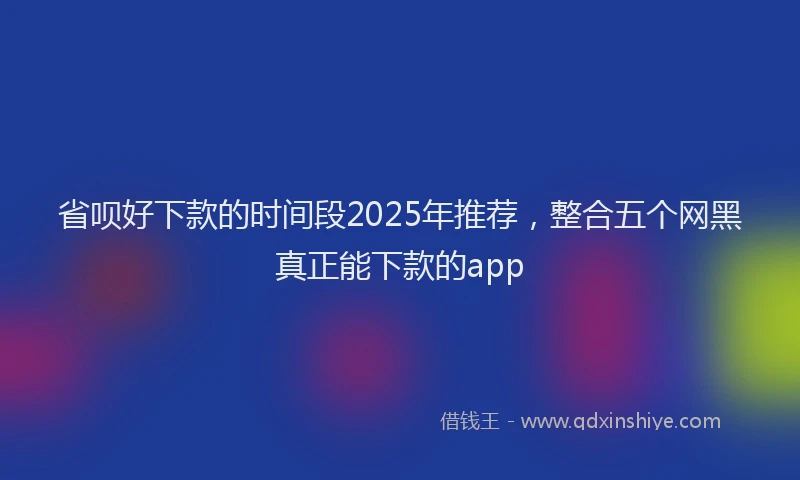 省呗好下款的时间段2025年推荐，整合五个网黑真正能下款的app