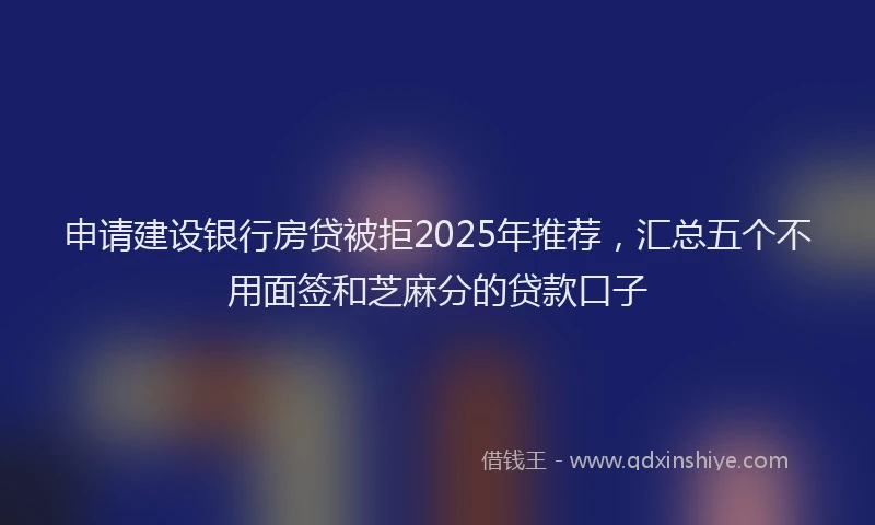 申请建设银行房贷被拒2025年推荐，汇总五个不用面签和芝麻分的贷款口子