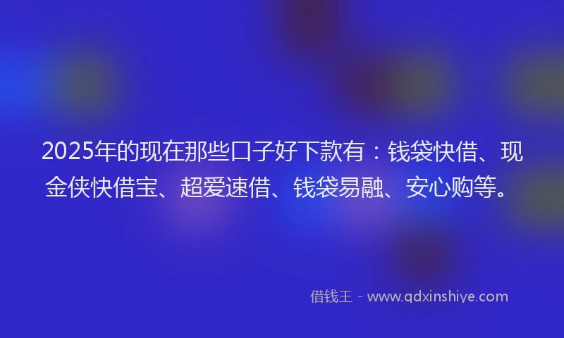 2025年的现在那些口子好下款有：钱袋快借、现金侠快借宝、超爱速借、钱袋易融、安心购等。