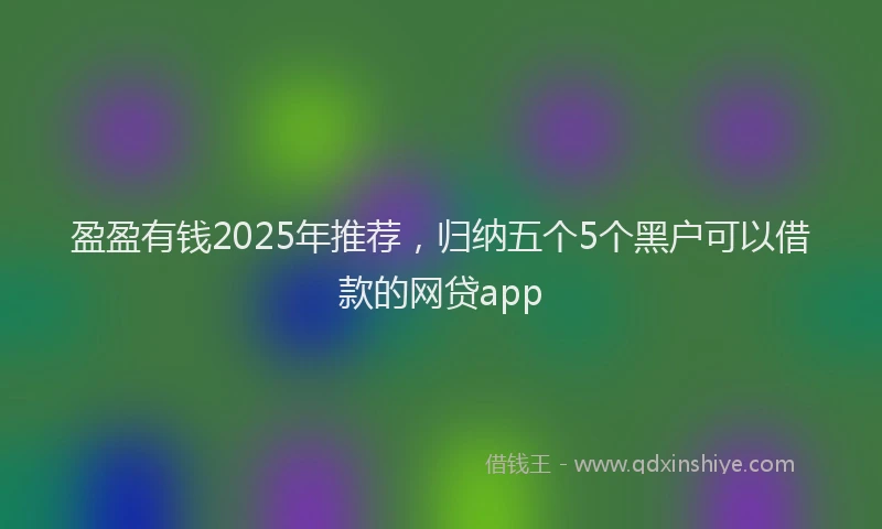 盈盈有钱2025年推荐，归纳五个5个黑户可以借款的网贷app