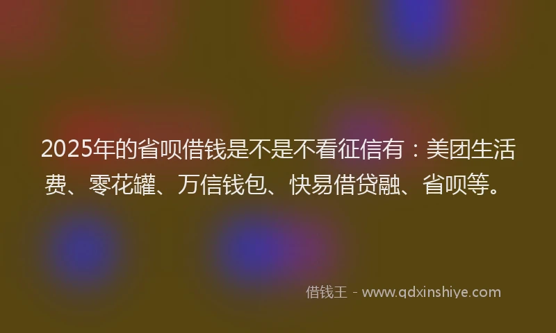 2025年的省呗借钱是不是不看征信有：美团生活费、零花罐、万信钱包、快易借贷融、省呗等。