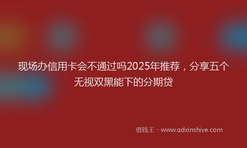 现场办信用卡会不通过吗2025年推荐，分享五个无视双黑能下的分期贷
