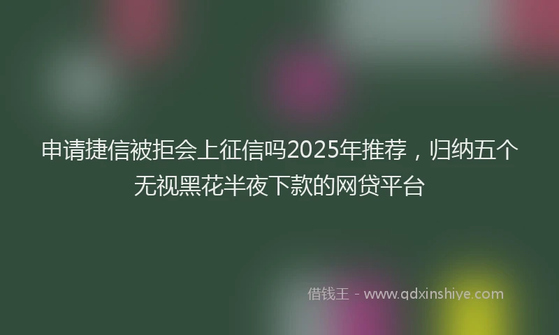 申请捷信被拒会上征信吗2025年推荐，归纳五个无视黑花半夜下款的网贷平台