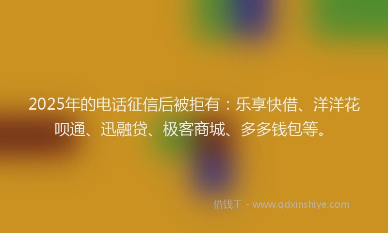 2025年的电话征信后被拒有：乐享快借、洋洋花呗通、迅融贷、极客商城、多多钱包等。
