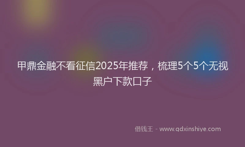 甲鼎金融不看征信2025年推荐，梳理5个5个无视黑户下款口子